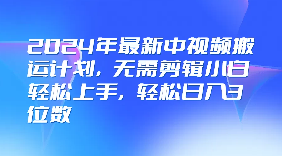 2024年最新中视频搬运计划，无需剪辑小白轻松上手，轻松日入3位数-资源项目网