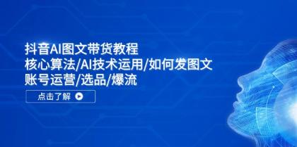 抖音AI图文带货教程：核心算法AI技术运用如何发图文账号运营选品爆流-资源项目网