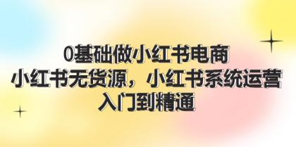 0基础做小红书电商，小红书无货源系统运营，入门到精通 (70节)-资源项目网