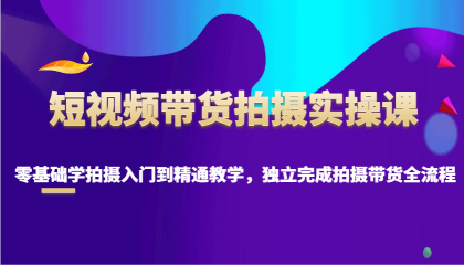 短视频带货拍摄实操课，零基础学拍摄入门到精通教学，独立完成拍摄带货全流程-资源项目网