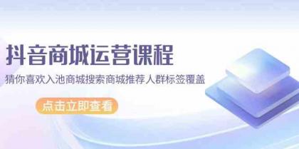 抖音商城运营课程，猜你喜欢入池商城搜索商城推荐人群标签覆盖（更新80节课）-资源项目网